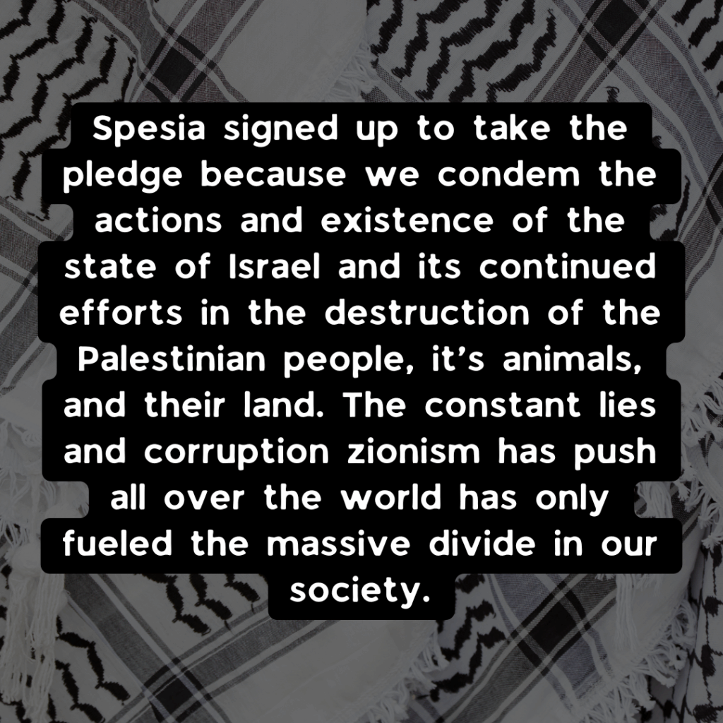 Spesia signed up to take the pledge because we condem the actions and existence of the state of Israel and its continued efforts in the destruction of the Palestinian people, it’s animals, and their land. The constant lies and corruption zionism has push all over the world has only fueled the massive divide in our society. 